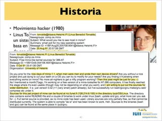 Historia
• Movimiento hacker (1980)
• Linus Torvalds escribe en 1991 el núcleo de
  un sistema Unix libre que llama Linux . Se
  basa en la idea de Minix, y con la aspiración
  de ser el núcleo del proyecto GNU (creado
  en 1984 por Richard Stallman),
• En octubre de 1991 Linus pone el código
  fuente a disposición de la comunidad
• Entre 2001 y 2004, tras 15 versiones de
  desarrollo, se lanza la versión 1.0 de Linux
• Hoy contribuyen al proyecto desarrolladores
  de más de 20 compañías, incluyendo Google,
  Oracle, Intel e IBM


                                    41
 