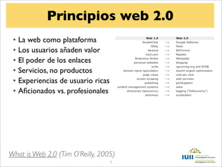 Principios web 2.0
 • La web como plataforma
 • Los usuarios añaden valor
 • El poder de los enlaces
 • Servicios, no productos
 • Experiencias de usuario ricas
 • Aﬁcionados vs. profesionales




What is Web 2.0 (Tim O’Reilly, 2005)
                                   5
 