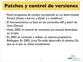 Patches y control de versiones
• Patch: propuesta de cambio introducido en un determinado
  ﬁchero (líneas a borrar, a añadir y a modiﬁcar)
• El funcionamiento se basa en los comandos diff y patch de
  Unix (Demo)
• Hasta 2002, el control de versiones era manual, basándose
  en scripts.
• En 2002 se comenzó a utilizar un sistema propietario,
  BitKepper. En 2005, Linus Torvalds desarrolló el sistema Git,
  que es el que se utiliza actualmente.




                              44
 