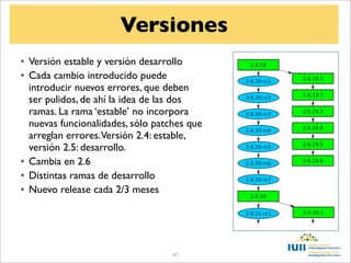 Versiones
• Versión estable y versión desarrollo
• Cada cambio introducido puede
  introducir nuevos errores, que deben
  ser pulidos, de ahí la idea de las dos
  ramas. La rama ‘estable’ no incorpora
  nuevas funcionalidades, sólo patches que
  arreglan errores.Versión 2.4: estable,
  versión 2.5: desarrollo.
• Cambia en 2.6
• Distintas ramas de desarrollo
• Nuevo release cada 2/3 meses




                                   47
 