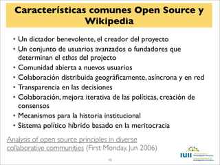 Características comunes Open Source y
                 Wikipedia
  • Un dictador benevolente, el creador del proyecto
  • Un conjunto de usuarios avanzados o fundadores que
    determinan el ethos del projecto
  • Comunidad abierta a nuevos usuarios
  • Colaboración distribuida geográﬁcamente, asíncrona y en red
  • Transparencia en las decisiones
  • Colaboración, mejora iterativa de las políticas, creación de
    consensos
  • Mecanismos para la historia institucional
  • Sistema político híbrido basado en la meritocracia
Analysis of open source principles in diverse
collaborative communities (First Monday, Jun 2006)
                                 48
 
