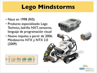 Lego Mindstorms
• Nace en 1998 (RIS)
• Producto especializado: Lego
  Technics, ladrillo NXT, sensores,
  lenguaje de programación visual
• Nuevo impulso a partir de 2006:
  Mindstorms NTX y NTX 2.0
  (2009)




                               6
 