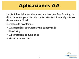 Aplicaciones AA
• La disciplina del aprendizaje automático (machine learning) ha
  desarrallo una gran cantidad de teorías, técnicas y algoritmos
  de enorme utilidad
• Ejemplos de problemas:
  • Clasiﬁcación supervisada y no supervisada
  • Clustering
  • Optimización de funciones
  • Vecino más cercano




                               50
 