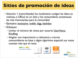 Sitios de promoción de ideas
• Solución 1 (centralizada): los recolectores cuelgan las ideas (o
  noticias, o URLs) en un sitio y los consumidores consensuan
  las más interesantes para la comunidad
• Ejemplos: meneame, reddit, digg, slashdot
• Enfoques:
   • Limitar el número de votos por usuario: UserVoice,
     Kindling
   • Asignar una importancia o relevancia a ciertos
     consumidores en base a algún algoritmo especial; sus votos
     cuentan más que el resto



                                52
 