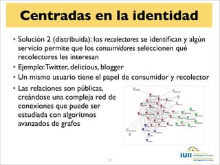 Centradas en la identidad
• Solución 2 (distribuida): los recolectores se identiﬁcan y algún
  servicio permite que los consumidores seleccionen qué
  recolectores les interesan
• Ejemplo: Twitter, delicious, blogger
• Un mismo usuario tiene el papel de consumidor y recolector
• Las relaciones son públicas,
  creándose una compleja red de
  conexiones que puede ser
  estudiada con algoritmos
  avanzados de grafos



                                53
 