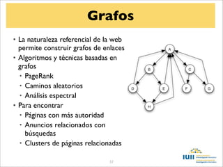 Grafos
• La naturaleza referencial de la web
  permite construir grafos de enlaces
• Algoritmos y técnicas basadas en
  grafos
  • PageRank
  • Caminos aleatorios
  • Análisis espectral
• Para encontrar
  • Páginas con más autoridad
  • Anuncios relacionados con
    búsquedas
  • Clusters de páginas relacionadas

                                57
 
