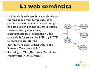 La web semántica
• La idea de la web semántica es simple en
  teoría, aunque muy complicada en la
  práctica: unir un conjunto de tecnologías
  con las que sea posible enlazar distintos
  recursos web y conceptos,
  interconectando la información y los
  datos de la forma en que HTML y HTTP
  lo ha hecho en Internet.
• Tim Berners-Lee: “Linked Data is the
  Semantic Web done right”
• Tecnologías: XML, Resource Description
  Framework (RDF), SPARQL


                                59
 