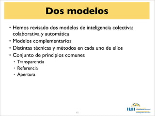 Dos modelos
• Hemos revisado dos modelos de inteligencia colectiva:
  colaborativa y automática
• Modelos complementarios
• Distintas técnicas y métodos en cada uno de ellos
• Conjunto de principios comunes
  • Transparencia
  • Referencia
  • Apertura




                             61
 
