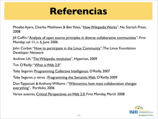 Referencias
Phoebe Ayers, Charles Matthews & Ben Yates, “How Wikipedia Works”, No Startch Press,
2008
Jill Cofﬁn: “Analysis of open source principles in diverse collaborative communities”, First
Monday, vol 11, n. 6, June 2006
John Corbet: “How to participate in the Linux Community”, The Linux Foundation
Developer Network
Andrew Lih, “The Wikipedia revolution”, Hyperion, 2009
Tim O’Reilly: “What is Web 2.0”
Toby Segaran: Programming Collective Intelligence, O'Reilly, 2007
Toby Segaran, y otros : Programming the Semantic Web, O’Reilly, 2009
Don Tappscott & Anthony Williams : “Wikinomics: how mass collaboration changes
everything”, Portfolio, 2006
Varios autores, Critical Perspectives on Web 2.0, First Monday, March 2008




                                            63
 