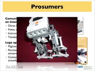 Prosumers
Comunidades de aﬁcionados
en Internet
• Otros lenguajes: Java, C, C++, ...
• Fotos, vídeos, blogs
• Instrucciones para construir robots
• Tiendas, libros

Lego apoya la comunidad
• Páginas oﬁciales: NXTLog
• Permite el hacking del ladrillo y
  sensores
• Comienza a permitir sensores y
  actuadores de terceras partes

The NXT Step                          7
 
