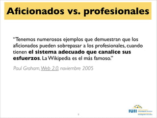 Aﬁcionados vs. profesionales

 “Tenemos numerosos ejemplos que demuestran que los
 aﬁcionados pueden sobrepasar a los profesionales, cuando
 tienen el sistema adecuado que canalice sus
 esfuerzos. La Wikipedia es el más famoso.”
 Paul Graham, Web 2.0, noviembre 2005




                              8
 
