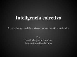 Inteligencia colectiva
Aprendizaje colaborativo en ambientes virtuales

                       Por:
             David Manjarrez Escudero
             José Antonio Guadarrama
 