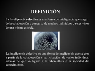 DEFINICIÓN
La inteligencia colectiva es una forma de inteligencia que surge
de la colaboración y concurso de muchos individuos o seres vivos
de una misma especie.




La inteligencia colectiva es una forma de inteligencia que se crea
a partir de la colaboración y participación de varios individuos,
además de que va ligado a la cibercultura o la sociedad del
conocimiento.
 