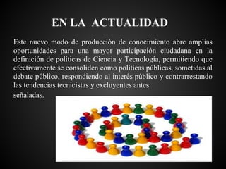 EN LA ACTUALIDAD
Este nuevo modo de producción de conocimiento abre amplias
oportunidades para una mayor participación ciudadana en la
definición de políticas de Ciencia y Tecnología, permitiendo que
efectivamente se consoliden como políticas públicas, sometidas al
debate público, respondiendo al interés público y contrarrestando
las tendencias tecnicistas y excluyentes antes
señaladas.
 