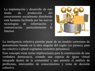 La implantación y desarrollo de este
 modo       de       producción      del
 conocimiento socialmente distribuido
 está bastante facilitada por las nuevas
 tecnologías de información y
 comunicación, particularmente la
 Internet.


La inteligencia colectiva permite pasar de un modelo cartesiano de
pensamiento basado en la idea singular del cogito (yo pienso), para
un colectivo o plural cogitamus (nosotros pensamos).
Este concepto tiene serias implicaciones para la construcción de una
verdadera democracia, creando una especie de ágora virtual
integrada dentro de la comunidad y que permite el análisis de
problemas, intercambio de conocimientos y toma de decisión
colectiva.
 