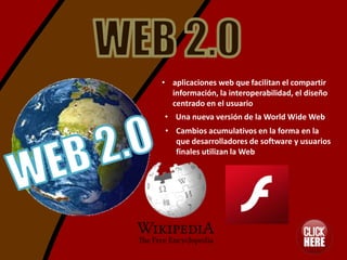 • aplicaciones web que facilitan el compartir
  información, la interoperabilidad, el diseño
  centrado en el usuario
• Una nueva versión de la World Wide Web
• Cambios acumulativos en la forma en la
  que desarrolladores de software y usuarios
  finales utilizan la Web
 