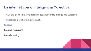 La internet como Inteligencia Colectiva
Cumple un rol fundamental en el desarrollo de la inteligencia colectiva
Migración a las herramientas web.
Formas
Creative Commons
Crowdsourcing
 