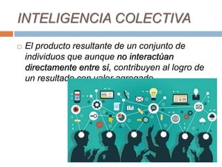 INTELIGENCIA COLECTIVA
 El producto resultante de un conjunto de
individuos que aunque no interactúan
directamente entre sí, contribuyen al logro de
un resultado con valor agregado.
 