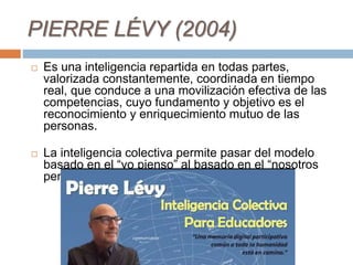 PIERRE LÉVY (2004)
 Es una inteligencia repartida en todas partes,
valorizada constantemente, coordinada en tiempo
real, que conduce a una movilización efectiva de las
competencias, cuyo fundamento y objetivo es el
reconocimiento y enriquecimiento mutuo de las
personas.
 La inteligencia colectiva permite pasar del modelo
basado en el “yo pienso” al basado en el “nosotros
pensamos”.
 