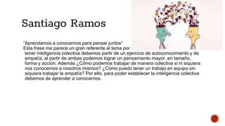 Santiago Ramos
“Aprendamos a conocernos para pensar juntos”
Esta frase me parece un gran referente al tema por ver en este último parcial, para
tener inteligencia colectiva debemos partir de un ejercicio de autoconocimiento y de
empatía, al partir de ambas podemos lograr un pensamiento mayor, en tamaño,
forma y acción. Además ¿Cómo podemos trabajar de manera colectiva si ni siquiera
nos conocemos a nosotros mismos? ¿Cómo puedo tener un trabajo en equipo sin
siquiera trabajar la empatía? Por ello, para poder establecer la inteligencia colectiva
debemos de aprender a conocernos.
 
