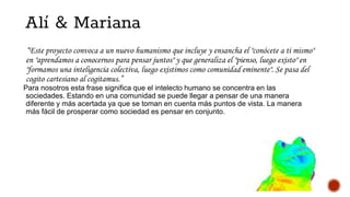 Alí & Mariana
“Este proyecto convoca a un nuevo humanismo que incluye y ensancha el "conócete a ti mismo"
en "aprendamos a conocernos para pensar juntos" y que generaliza el "pienso, luego existo" en
"formamos una inteligencia colectiva, luego existimos como comunidad eminente". Se pasa del
cogito cartesiano al cogitamus.”
Para nosotros esta frase significa que el intelecto humano se concentra en las
sociedades. Estando en una comunidad se puede llegar a pensar de una manera
diferente y más acertada ya que se toman en cuenta más puntos de vista. La manera
más fácil de prosperar como sociedad es pensar en conjunto.
 