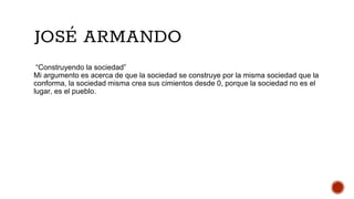 JOSÉ ARMANDO
“Construyendo la sociedad”
Mi argumento es acerca de que la sociedad se construye por la misma sociedad que la
conforma, la sociedad misma crea sus cimientos desde 0, porque la sociedad no es el
lugar, es el pueblo.
 