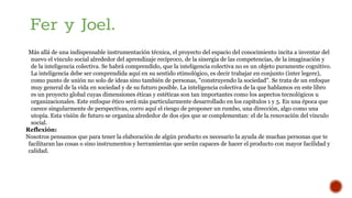 Más allá de una indispensable instrumentación técnica, el proyecto del espacio del conocimiento incita a inventar del
nuevo el vínculo social alrededor del aprendizaje recíproco, de la sinergia de las competencias, de la imaginación y
de la inteligencia colectiva. Se habrá comprendido, que la inteligencia colectiva no es un objeto puramente cognitivo.
La inteligencia debe ser comprendida aquí en su sentido etimológico, es decir trabajar en conjunto (inter legere),
como punto de unión no solo de ideas sino también de personas, "construyendo la sociedad". Se trata de un enfoque
muy general de la vida en sociedad y de su futuro posible. La inteligencia colectiva de la que hablamos en este libro
es un proyecto global cuyas dimensiones éticas y estéticas son tan importantes como los aspectos tecnológicos u
organizacionales. Este enfoque ético será más particularmente desarrollado en los capítulos 1 y 5. En una época que
carece singularmente de perspectivas, corro aquí el riesgo de proponer un rumbo, una dirección, algo como una
utopía. Esta visión de futuro se organiza alrededor de dos ejes que se complementan: el de la renovación del vínculo
social.
Reflexión:
Nosotros pensamos que para tener la elaboración de algún producto es necesario la ayuda de muchas personas que te
facilitaran las cosas o sino instrumentos y herramientas que serán capaces de hacer el producto con mayor facilidad y
calidad.
Fer y Joel.
 