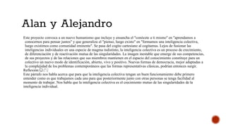 Alan y Alejandro
Este proyecto convoca a un nuevo humanismo que incluye y ensancha el "conócete a ti mismo" en "aprendamos a
conocernos para pensar juntos" y que generaliza el "pienso, luego existo" en "formamos una inteligencia colectiva,
luego existimos como comunidad eminente". Se pasa del cogito cartesiano al cogitamus. Lejos de fusionar las
inteligencias individuales en una especie de magma indistinto, la inteligencia colectiva es un proceso de crecimiento,
de diferenciación y de reactivación mutua de las singularidades. La imagen inestable que emerge de sus competencias,
de sus proyectos y de las relaciones que sus miembros mantienen en el espacio del conocimiento constituye para un
colectivo un nuevo modo de identificación, abierto, vivo y positivo. Nuevas formas de democracia, mejor adaptadas a
la complejidad de los problemas contemporáneos que las formas representativas clásicas, podrían entonces surgir.
Reflexión:☺♂♀
Este párrafo nos habla acerca que para que la inteligencia colectiva tengan un buen funcionamiento debe primero
entender como es que trabajamos cada uno para que posteriormente junto con otras personas se tenga facilidad al
momento de trabajar. Nos habla que la inteligencia colectiva es el crecimiento mutuo de las singularidades de la
inteligencia individual.
 