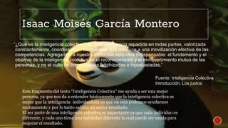 Isaac Moisés García Montero
“¿Qué es la inteligencia colectiva? Es una inteligencia repartida en todas partes, valorizada
constantemente, coordinada en tiempo real, que conduce a una movilización efectiva de las
competencias. Agregamos a nuestra definición esta idea indispensable: el fundamento y el
objetivo de la inteligencia colectiva es el reconocimiento y el enriquecimiento mutuo de las
personas, y no el culto de comunidades fetichizadas o hipostasiadas.”
Este fragmento del texto “Inteligencia Colectiva” me ayuda a ser una mejor
persona, ya que nos da a entender básicamente que la inteligencia colectiva es
mejor que la inteligencia individualista ya que en esta podemos ayudarnos
mutuamente y por lo tanto saldría un mejor resultado.
El ser parte de una inteligencia colectiva es importante ya que cada individuo es
diferente, y cada uno tiene una habilidad diferente la cual puede ser usada para
mejorar el resultado.
Fuente: Inteligencia Colectiva
Introducción. Los justos
 
