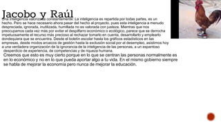 Una inteligencia valorizada constantemente: La inteligencia es repartida por todas partes, es un
hecho. Pero se hace necesario ahora pasar del hecho al proyecto, pues esta inteligencia a menudo
despreciada, ignorada, inutilizada, humillada no es valorada con justeza. Mientras que nos
preocupamos cada vez más por evitar el despilfarro económico o ecológico, parece que se derrocha
impetuosamente el recurso más precioso al rechazar tomarlo en cuenta, desarrollarlo y emplearlo
dondequiera que se encuentra. Desde el boletín escolar hasta los gráficos estadísticos en las
empresas, desde modos arcaicos de gestión hasta la exclusión social por el desempleo, asistimos hoy
a una verdadera organización de la ignorancia de la inteligencia de las personas, a un espantoso
desperdicio de experiencia, de competencias y de riqueza humana.
Creemos que esto es muy cierto porque en lo que se centran las personas normalmente es
en lo económico y no en lo que pueda aportar algo a tu vida. En el mismo gobierno siempre
se habla de mejorar la economía pero nunca de mejorar la educación.
Jacobo y Raúl
 