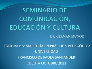 DR. GERMAN MUÑOZ

PROGRAMA: MAESTRÍA EN PRÁCTICA PEDAGÓGICA
              UNIVERSIDAD
      FRANCISCO DE PAULA SANTANDER
          CUCUTA OCTUBRE 2011
 