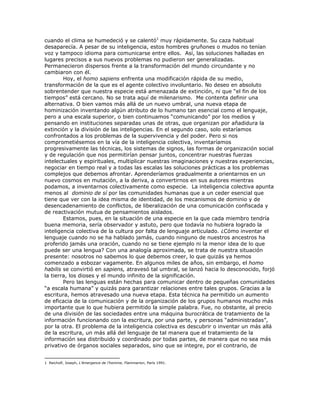 cuando el clima se humedeció y se calentó1
muy rápidamente. Su caza habitual
desaparecía. A pesar de su inteligencia, estos hombres gruñones o mudos no tenían
voz y tampoco idioma para comunicarse entre ellos. Así, las soluciones halladas en
lugares precisos a sus nuevos problemas no pudieron ser generalizadas.
Permanecieron dispersos frente a la transformación del mundo circundante y no
cambiaron con él.
Hoy, el homo sapiens enfrenta una modificación rápida de su medio,
transformación de la que es el agente colectivo involuntario. No deseo en absoluto
sobrentender que nuestra especie está amenazada de extinción, ni que “el fin de los
tiempos” está cercano. No se trata aquí de milenarismo. Me contenta definir una
alternativa. O bien vamos más allá de un nuevo umbral, una nueva etapa de
hominización inventando algún atributo de lo humano tan esencial como el lenguaje,
pero a una escala superior, o bien continuamos “comunicando” por los medios y
pensando en instituciones separadas unas de otras, que organizan por añadidura la
extinción y la división de las inteligencias. En el segundo caso, solo estaríamos
confrontados a los problemas de la supervivencia y del poder. Pero si nos
comprometiésemos en la vía de la inteligencia colectiva, inventaríamos
progresivamente las técnicas, los sistemas de signos, las formas de organización social
y de regulación que nos permitirían pensar juntos, concentrar nuestras fuerzas
intelectuales y espirituales, multiplicar nuestras imaginaciones y nuestras experiencias,
negociar en tiempo real y a todas las escalas las soluciones prácticas a los problemas
complejos que debemos afrontar. Aprenderíamos gradualmente a orientarnos en un
nuevo cosmos en mutación, a la deriva, a convertirnos en sus autores mientras
podamos, a inventarnos colectivamente como especie. La inteligencia colectiva apunta
menos al dominio de sí por las comunidades humanas que a un ceder esencial que
tiene que ver con la idea misma de identidad, de los mecanismos de dominio y de
desencadenamiento de conflictos, de liberalización de una comunicación confiscada y
de reactivación mutua de pensamientos aislados.
Estamos, pues, en la situación de una especie en la que cada miembro tendría
buena memoria, sería observador y astuto, pero que todavía no hubiera logrado la
inteligencia colectiva de la cultura por falta de lenguaje articulado. ¿Cómo inventar el
lenguaje cuando no se ha hablado jamás, cuando ninguno de nuestros ancestros ha
proferido jamás una oración, cuando no se tiene ejemplo ni la menor idea de lo que
puede ser una lengua? Con una analogía aproximada, se trata de nuestra situación
presente: nosotros no sabemos lo que debemos creer, lo que quizás ya hemos
comenzado a esbozar vagamente. En algunos miles de años, sin embargo, el homo
habilis se convirtió en sapiens, atravesó tal umbral, se lanzó hacia lo desconocido, forjó
la tierra, los dioses y el mundo infinito de la significación.
Pero las lenguas están hechas para comunicar dentro de pequeñas comunidades
“a escala humana” y quizás para garantizar relaciones entre tales grupos. Gracias a la
escritura, hemos atravesado una nueva etapa. Esta técnica ha permitido un aumento
de eficacia de la comunicación y de la organización de los grupos humanos mucho más
importante que lo que hubiera permitido la simple palabra. Fue, no obstante, al precio
de una división de las sociedades entre una máquina burocrática de tratamiento de la
información funcionando con la escritura, por una parte, y personas “administradas”,
por la otra. El problema de la inteligencia colectiva es descubrir o inventar un más allá
de la escritura, un más allá del lenguaje de tal manera que el tratamiento de la
información sea distribuido y coordinado por todas partes, de manera que no sea más
privativo de órganos sociales separados, sino que se integre, por el contrario, de
1 Reicholf, Joseph, L’émergence de l’homme, Flammarion, París 1991.
 