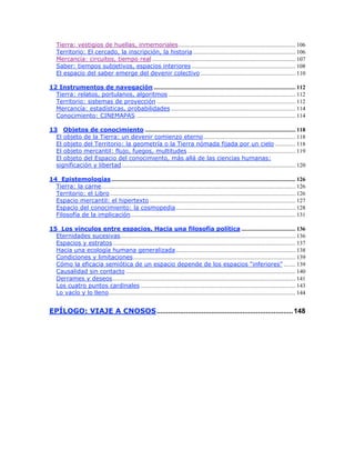 Tierra: vestigios de huellas, inmemoriales................................................................................ 106
Territorio: El cercado, la inscripción, la historia ...................................................................... 106
Mercancía: circuitos, tiempo real .................................................................................................. 107
Saber: tiempos subjetivos, espacios interiores ....................................................................... 108
El espacio del saber emerge del devenir colectivo ................................................................. 110
12 Instrumentos de navegación ................................................................................................. 112
Tierra: relatos, portulanos, algoritmos ....................................................................................... 112
Territorio: sistemas de proyección ............................................................................................... 112
Mercancía: estadísticas, probabilidades ..................................................................................... 114
Conocimiento: CINEMAPAS ............................................................................................................. 114
13 Objetos de conocimiento ....................................................................................................... 118
El objeto de la Tierra: un devenir comienzo eterno............................................................... 118
El objeto del Territorio: la geometría o la Tierra nómada fijada por un cielo .............. 118
El objeto mercantil: flujo, fuegos, multitudes.......................................................................... 119
El objeto del Espacio del conocimiento, más allá de las ciencias humanas:
significación y libertad....................................................................................................................... 120
14 Epistemologías.............................................................................................................................. 126
Tierra: la carne..................................................................................................................................... 126
Territorio: el Libro............................................................................................................................... 126
Espacio mercantil: el hipertexto.................................................................................................... 127
Espacio del conocimiento: la cosmopedia.................................................................................. 128
Filosofía de la implicación................................................................................................................. 131
15 Los vínculos entre espacios. Hacia una filosofía política ..................................... 136
Eternidades sucesivas........................................................................................................................ 136
Espacios y estratos............................................................................................................................. 137
Hacia una ecología humana generalizada.................................................................................. 138
Condiciones y limitaciones............................................................................................................... 139
Cómo la eficacia semiótica de un espacio depende de los espacios “inferiores” ........ 139
Causalidad sin contacto .................................................................................................................... 140
Derrames y deseos............................................................................................................................. 141
Los cuatro puntos cardinales .......................................................................................................... 143
Lo vacío y lo lleno................................................................................................................................ 144
EPÍLOGO: VIAJE A CNOSOS......................................................................148
 