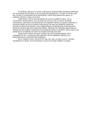 El intelecto colectivo se vuelve a apropiar la productividad semiótica confiscada
por los poderes del Territorio y los circuitos del Espectáculo. Y si para el hombre solo
hay mundo en el elemento de la significación, como forja sistema de signos, el
intelecto colectivo rehace el mundo.
Hasta ahora, solo se han apropiado de nuevo la palabra a favor de un
movimiento revolucionario, de una crisis, de una cura, de un acto de creación
excepcional. ¿Qué sería una apropiación de la palabra normal, tranquila, instituida, si
se puede hablar así de un proceso instituyente? He aquí los intelectos colectivos:
círculos humanos que alientan a las subjetividades a singularizarse continuamente.
Obras de construcción para máquinas célibes. ¿Ejércitos de nómadas espirituales en
marcha por los muelles y plazas de una ciudad de signos en devenir? ¿No es eso lo que
soñaban los surrealistas sin tener los medios técnicos para ello?
Cada nueva manera de hacer sentido crea otras subjetividades, otras
cualidades de ser. La productividad semiótica de los intelectos colectivos se
transubstancia en productividad ontológica.
De un espacio a otro, convertir en real, dar vida, es traer a la luz sentido,
manifestar por signos. En los humanos, lo que no ha sido cantado no existe.
 