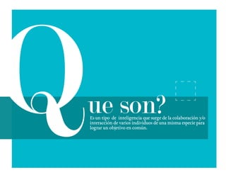 Es un tipo de inteligencia que surge de la colaboración y/o
interacción de varios individuos de una misma especie para
lograr un objetivo en común.
ue son?
 