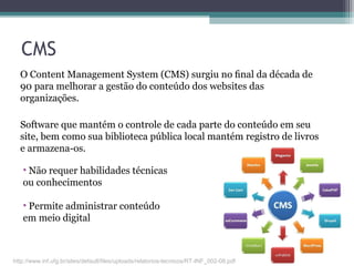 CMS
O Content Management System (CMS) surgiu no ﬁnal da década de
90 para melhorar a gestão do conteúdo dos websites das
organizações.
Software que mantém o controle de cada parte do conteúdo em seu
site, bem como sua biblioteca pública local mantém registro de livros
e armazena-os.
• Não requer habilidades técnicas
ou conhecimentos
• Permite administrar conteúdo
em meio digital
http://www.inf.ufg.br/sites/default/files/uploads/relatorios-tecnicos/RT-INF_002-08.pdf
 