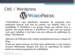 CMS / Wordpress
“O WordPress é uma plataforma semântica de vanguarda para
publicação pessoal, com foco na estética, nos Padrões Web e na
usabilidade. O WordPress é ao mesmo tempo um software livre e
gratuito. Em outras palavras, o WordPress é o que você usa quando
você quer trabalhar e não lutar com seu software de publicação de
blogs.” (Wordpress)
Aplicativo de CMS para web, voltado principalmente para a criação de
blogs.
Usado por quem procura um blog mais profissional e com maiores
recursos diferenciais. Sempre teve foco na experiência do usuário
desde sua criação (engenharia de usabilidade).
br.wordpress.org
pt.wikipedia.org/wiki/WordPress
 