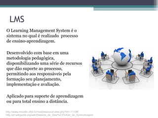 LMS
O Learning Management System é o
sistema no qual é realizado processo
de ensino-aprendizagem.
Desenvolvido com base em uma
metodologia pedagógica,
disponibilizando uma série de recursos
que dão suporte ao processo,
permitindo aos responsáveis pela
formação seu planejamento,
implementação e avaliação.
Aplicado para suporte de aprendizagem
ou para total ensino a distância.
http://www.moodle.ufba.br/mod/resource/view.php?id=111186
http://pt.wikipedia.org/wiki/Sistema_de_Gest%C3%A3o_da_Aprendizagem
 