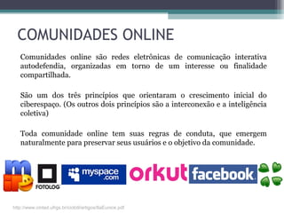 COMUNIDADES ONLINE
Comunidades online são redes eletrônicas de comunicação interativa
autodefendia, organizadas em torno de um interesse ou finalidade
compartilhada.
São um dos três princípios que orientaram o crescimento inicial do
ciberespaço. (Os outros dois princípios são a interconexão e a inteligência
coletiva)
Toda comunidade online tem suas regras de conduta, que emergem
naturalmente para preservar seus usuários e o objetivo da comunidade.
http://www.cinted.ufrgs.br/ciclo9/artigos/8aEunice.pdf
 