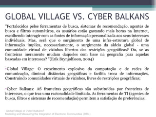 GLOBAL VILLAGE VS. CYBER BALKANS
"Fortalecidos pelos ferramentas de busca, sistemas de recomendação, agentes de
busca e filtros automáticos, os usuários estão gastando mais horas na Internet,
escolhendo interagir com as fontes de informação personalizada aos seus interesses
individuais. Mas, será que o surgimento de uma infra-estrutura global de
informação implica, necessariamente, o surgimento da aldeia global - uma
comunidade virtual de vizinhos libertos das restrições geográficas? Ou, se as
fronteiras meramente mudam daqueles com base na geografia para aquelas
baseadas em interesses? "(Erik Brynjolfsson, 2004)
•Global Village: O crescimento explosivo da computação e de redes de
comunicação, diminui distâncias geográficas e facilita troca de informações.
Construindo comunidades virtuais de vizinhos, livres de restrições geográficas;
•Cyber Balkans: AS fronteiras geográficas são substituídas por fronteiras de
interesses, o que traz uma racionalidade limitada. As ferramentas de TI (agentes de
busca, filtros e sistemas de recomendação) permitem a satisfação de preferências;
Global Village or Cyber-Balkans?
Modeling and Measuring the Integration of Electronic Communities (2004)
 