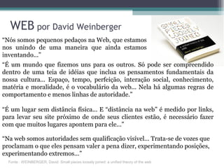 “Nós somos pequenos pedaços na Web, que estamos
nos unindo de uma maneira que ainda estamos
inventando...”
WEB por David Weinberger
“É um mundo que fizemos uns para os outros. Só pode ser compreendido
dentro de uma teia de idéias que inclua os pensamentos fundamentais da
nossa cultura... Espaço, tempo, perfeição, interação social, conhecimento,
matéria e moralidade, é o vocabulário da web... Nela há algumas regras de
comportamento e menos linhas de autoridade.”
“É um lugar sem distância física... E “distância na web” é medido por links,
para levar seu site próximo de onde seus clientes estão, é necessário fazer
com que muitos lugares apontem para ele...”
“Na web somos autoridades sem qualificação visível... Trata-se de vozes que
proclamam o que eles pensam valer a pena dizer, experimentando posições,
experimentando extremos...”
Fonte : WEINBERGER, David. Small pieces loosely joined: a unified theory of the web
 
