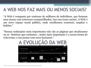 A EVOLUÇÃO DA WEB
A WEB NOS FAZ MAIS OU MENOS SOCIAIS?
“A Web é composta por centenas de milhares de indivíduos, que formam
uma massa com interesses compartilhados, isso nos torna sociais. A Web é
um novo espaço social público, onde escolhemos construir, ampliar e
habitar.”
“Nossas realizações mais importantes não são as páginas que atualizamos
ou as histórias que contamos , muito mais importante é a nossa forma de
reinventar, e nos juntar com seres humanos.”
Fonte : http://www.evolutionoftheweb.com/#/growth/night
 