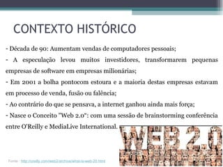 - Década de 90: Aumentam vendas de computadores pessoais;
- A especulação levou muitos investidores, transformarem pequenas
empresas de software em empresas milionárias;
- Em 2001 a bolha pontocom estoura e a maioria destas empresas estavam
em processo de venda, fusão ou falência;
- Ao contrário do que se pensava, a internet ganhou ainda mais força;
- Nasce o Conceito "Web 2.0“: com uma sessão de brainstorming conferência
entre O'Reilly e MediaLive International.
CONTEXTO HISTÓRICO
Fonte : http://oreilly.com/web2/archive/what-is-web-20.html
 