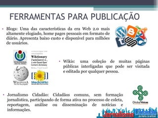 • Blogs: Uma das características da era Web 2.0 mais
altamente elogiado, home pages pessoais em formato de
diário. Apresenta baixo custo e disponível para milhões
de usuários.
• Wikis: uma coleção de muitas páginas
públicas interligadas que pode ser visitada
e editada por qualquer pessoa.
• Jornalismo Cidadão: Cidadãos comuns, sem formação
jornalística, participando de forma ativa no processo de coleta,
reportagem, análise ou disseminação de notícias e
informações.
FERRAMENTAS PARA PUBLICAÇÃO
 