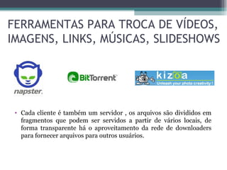 • Cada cliente é também um servidor , os arquivos são divididos em
fragmentos que podem ser servidos a partir de vários locais, de
forma transparente há o aproveitamento da rede de downloaders
para fornecer arquivos para outros usuários.
FERRAMENTAS PARA TROCA DE VÍDEOS,
IMAGENS, LINKS, MÚSICAS, SLIDESHOWS
 