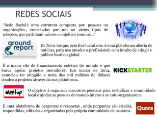 REDES SOCIAIS
De Nova Iorque, sem fins lucrativos, é uma plataforma aberta de
notícias, para uso amador e profissional, com intuito de atingir o
público local ou global.
É o maior site de financiamento coletivo do mundo e que
busca apoiar projetos inovadores. Em março de 2014,
anunciou ter atingido a meta dos mil milhões de dólares
doados a projetos através da sua plataforma.
O objetivo é organizar encontros pessoais para revitalizar a comunidade
local e ajudar as pessoas do mundo inteiro a se auto-organizarem.
É uma plataforma de perguntas e respostas , onde perguntas são criadas,
respondidas, editadas e organizadas pela própria comunidade de usuários.
“Rede Social é uma estrutura composta por pessoas ou
organizações , conectadas por um ou vários tipos de
relações, que partilham valores e objetivos comuns...”
 