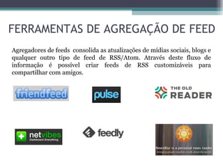 Agregadores de feeds consolida as atualizações de mídias sociais, blogs e
qualquer outro tipo de feed de RSS/Atom. Através deste fluxo de
informação é possível criar feeds de RSS customizáveis para
compartilhar com amigos.
FERRAMENTAS DE AGREGAÇÃO DE FEED
 