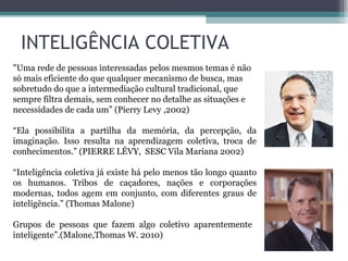 INTELIGÊNCIA COLETIVA
"Uma rede de pessoas interessadas pelos mesmos temas é não
só mais eficiente do que qualquer mecanismo de busca, mas
sobretudo do que a intermediação cultural tradicional, que
sempre filtra demais, sem conhecer no detalhe as situações e
necessidades de cada um” (Pierry Levy ,2002)
“Ela possibilita a partilha da memória, da percepção, da
imaginação. Isso resulta na aprendizagem coletiva, troca de
conhecimentos.” (PIERRE LÉVY, SESC Vila Mariana 2002)
“Inteligência coletiva já existe há pelo menos tão longo quanto
os humanos. Tribos de caçadores, nações e corporações
modernas, todos agem em conjunto, com diferentes graus de
inteligência.” (Thomas Malone)
Grupos de pessoas que fazem algo coletivo aparentemente
inteligente”.(Malone,Thomas W. 2010)
 