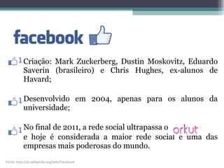 Criação: Mark Zuckerberg, Dustin Moskovitz, Eduardo
Saverin (brasileiro) e Chris Hughes, ex-alunos de
Havard;
Desenvolvido em 2004, apenas para os alunos da
universidade;
No final de 2011, a rede social ultrapassa o
e hoje é considerada a maior rede social e uma das
empresas mais poderosas do mundo.
Fonte: http://pt.wikipedia.org/wiki/Facebook
 