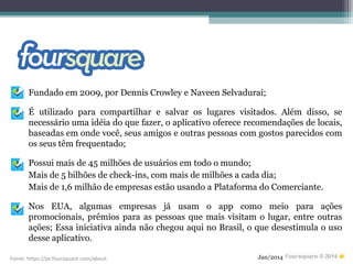 Fundado em 2009, por Dennis Crowley e Naveen Selvadurai;
É utilizado para compartilhar e salvar os lugares visitados. Além disso, se
necessário uma idéia do que fazer, o aplicativo oferece recomendações de locais,
baseadas em onde você, seus amigos e outras pessoas com gostos parecidos com
os seus têm frequentado;
Possui mais de 45 milhões de usuários em todo o mundo;
Mais de 5 bilhões de check-ins, com mais de milhões a cada dia;
Mais de 1,6 milhão de empresas estão usando a Plataforma do Comerciante.
Nos EUA, algumas empresas já usam o app como meio para ações
promocionais, prêmios para as pessoas que mais visitam o lugar, entre outras
ações; Essa iniciativa ainda não chegou aqui no Brasil, o que desestimula o uso
desse aplicativo.
Jan/2014Fonte: https://pt.foursquare.com/about
 